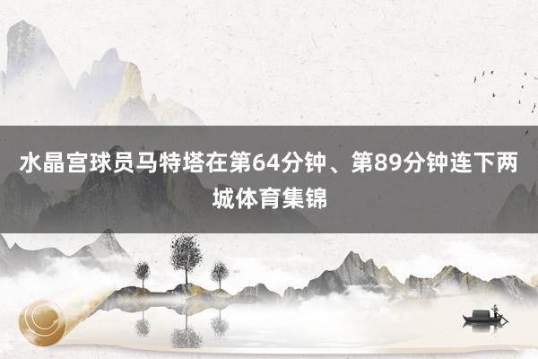 水晶宫球员马特塔在第64分钟、第89分钟连下两城体育集锦