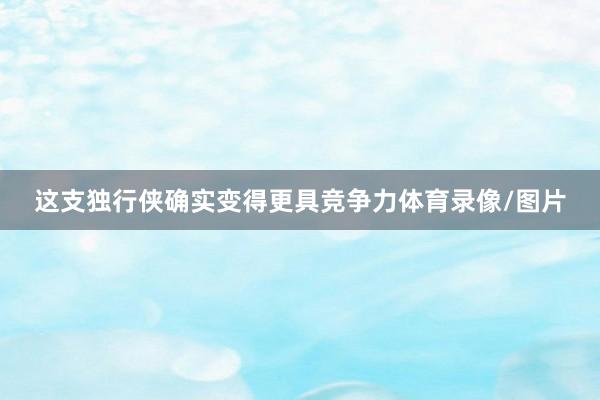 这支独行侠确实变得更具竞争力体育录像/图片