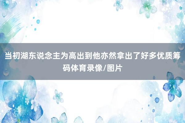 当初湖东说念主为高出到他亦然拿出了好多优质筹码体育录像/图片