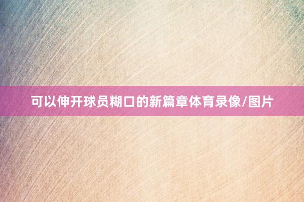 可以伸开球员糊口的新篇章体育录像/图片