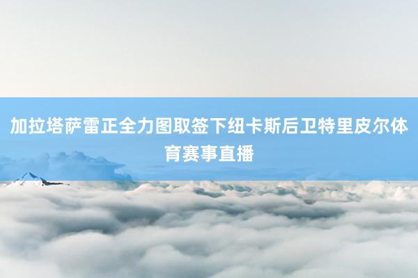 加拉塔萨雷正全力图取签下纽卡斯后卫特里皮尔体育赛事直播