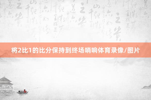 将2比1的比分保持到终场哨响体育录像/图片