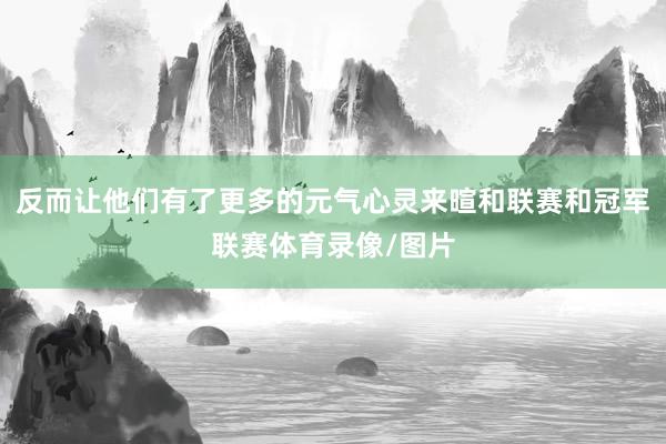 反而让他们有了更多的元气心灵来暄和联赛和冠军联赛体育录像/图片