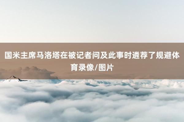 国米主席马洛塔在被记者问及此事时遴荐了规避体育录像/图片