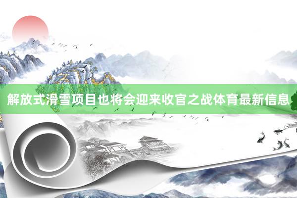 解放式滑雪项目也将会迎来收官之战体育最新信息