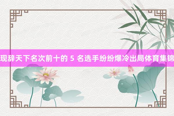 现辞天下名次前十的 5 名选手纷纷爆冷出局体育集锦