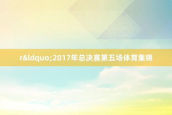 r&ldquo;2017年总决赛第五场体育集锦