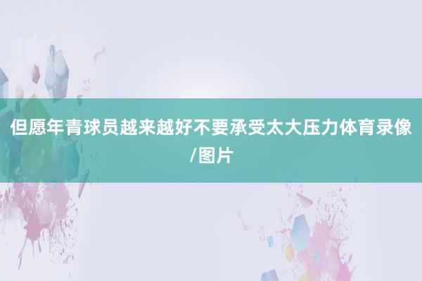 但愿年青球员越来越好不要承受太大压力体育录像/图片