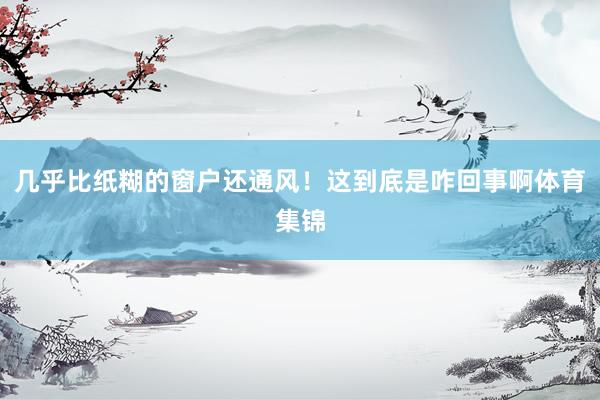 几乎比纸糊的窗户还通风！这到底是咋回事啊体育集锦