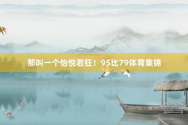 那叫一个怡悦若狂！95比79体育集锦