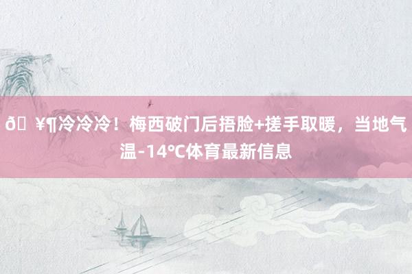 🥶冷冷冷！梅西破门后捂脸+搓手取暖，当地气温-14℃体育最新信息