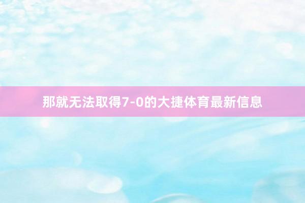 那就无法取得7-0的大捷体育最新信息