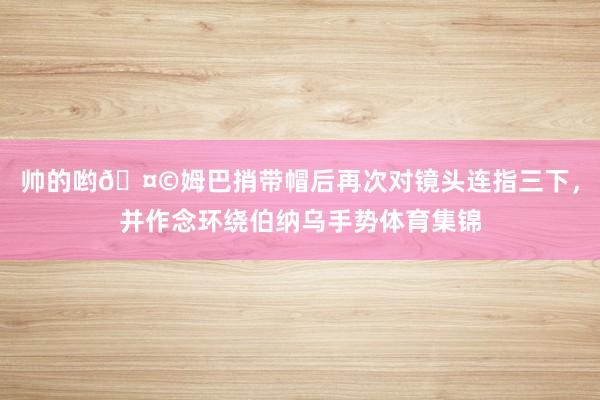 帅的哟🤩姆巴捎带帽后再次对镜头连指三下，并作念环绕伯纳乌手势体育集锦