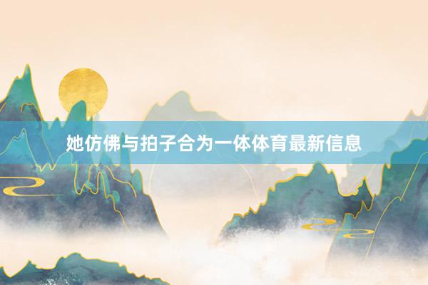 她仿佛与拍子合为一体体育最新信息