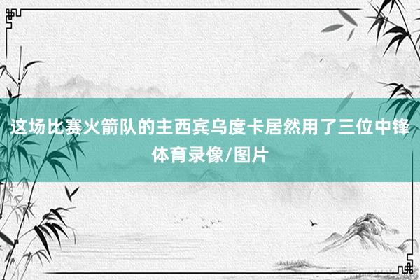 这场比赛火箭队的主西宾乌度卡居然用了三位中锋体育录像/图片