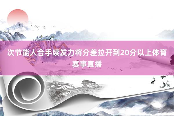 次节能人合手续发力将分差拉开到20分以上体育赛事直播