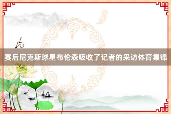 赛后尼克斯球星布伦森吸收了记者的采访体育集锦