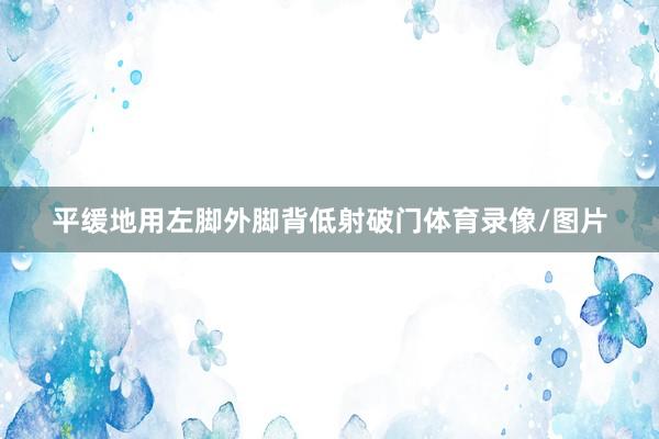 平缓地用左脚外脚背低射破门体育录像/图片