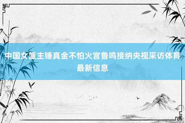 中国女篮主锤真金不怕火宫鲁鸣接纳央视采访体育最新信息