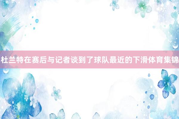 杜兰特在赛后与记者谈到了球队最近的下滑体育集锦
