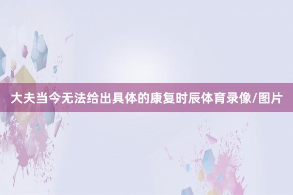 大夫当今无法给出具体的康复时辰体育录像/图片
