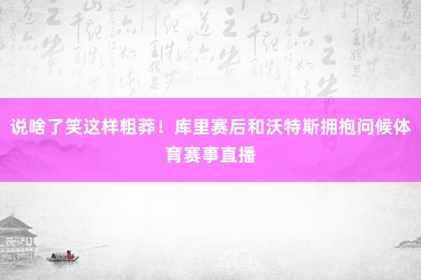 说啥了笑这样粗莽！库里赛后和沃特斯拥抱问候体育赛事直播