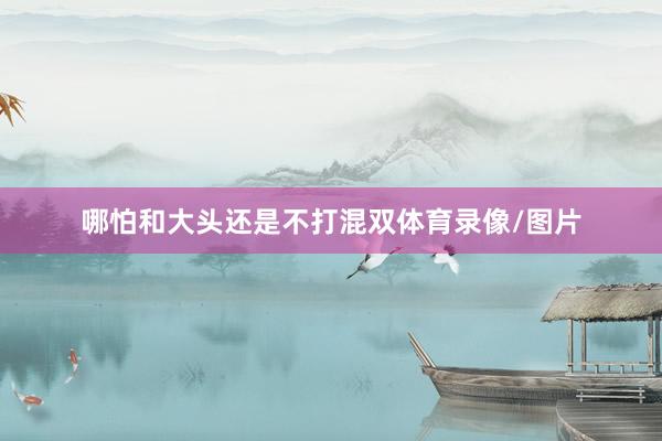 哪怕和大头还是不打混双体育录像/图片