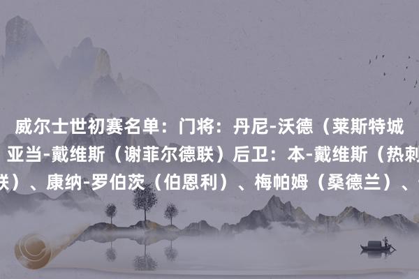 威尔士世初赛名单：门将：丹尼-沃德（莱斯特城）、达洛（利兹联）、亚当-戴维斯（谢菲尔德联）后卫：本-戴维斯（热刺）、乔-罗登（利兹联）、康纳-罗伯茨（伯恩利）、梅帕姆（桑德兰）、卡邦戈（斯旺西）、内科-威廉姆斯（诺丁汉丛林）、杰-达席尔瓦（考文垂）中场：约什-希恩（博尔顿）、乔丹-詹姆斯（雷恩）、凯-安德鲁斯（马瑟韦尔）、乔-阿伦（斯旺西）、奥利-库珀（斯旺西）、索尔巴-托马斯（南特）、大卫-布鲁克斯（伯恩茅斯）前卫：摩尔（谢菲尔德联）、布伦南-约翰逊（热刺）、布罗德赫德（伊普斯维奇）、丹尼尔-詹姆斯（利兹联）、库马斯（斯托克城）、马通多（汉诺威96）、利亚姆-科伦（斯旺西）、马克-哈里斯（牛津联）、汤姆-劳伦斯（流浪者）威尔士赛程：    体育最新信息