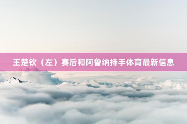 王楚钦（左）赛后和阿鲁纳持手体育最新信息