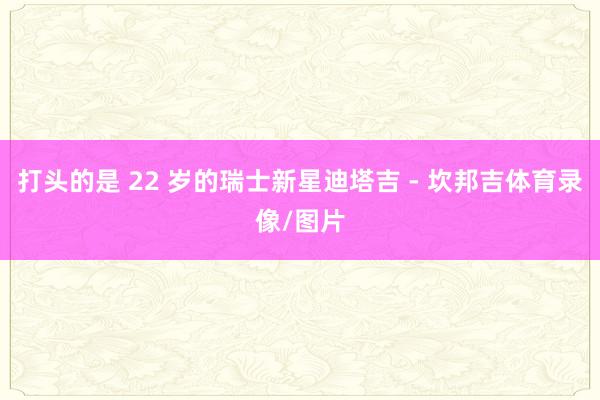 打头的是 22 岁的瑞士新星迪塔吉 - 坎邦吉体育录像/图片