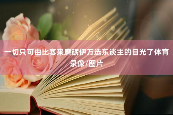 一切只可由比赛来磨砺伊万选东谈主的目光了体育录像/图片
