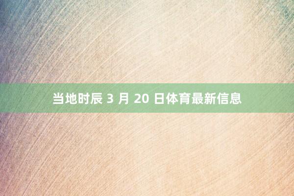 当地时辰 3 月 20 日体育最新信息