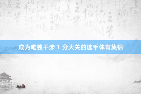 成为唯独干涉 1 分大关的选手体育集锦