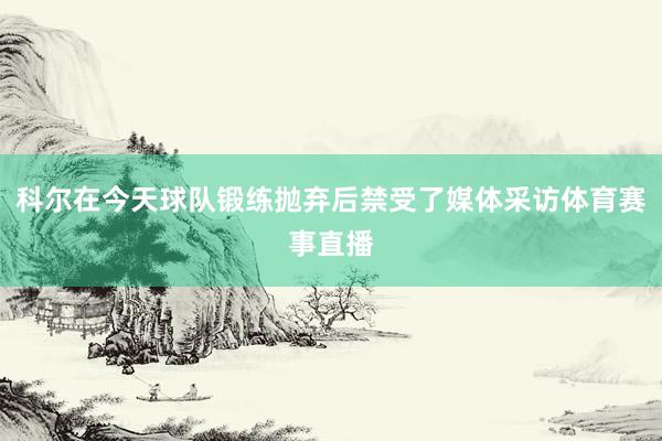 科尔在今天球队锻练抛弃后禁受了媒体采访体育赛事直播