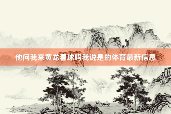 他问我来黄龙看球吗我说是的体育最新信息