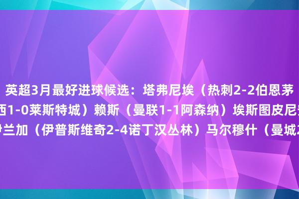 英超3月最好进球候选：塔弗尼埃（热刺2-2伯恩茅斯）库库雷利亚（切尔西1-0莱斯特城）赖斯（曼联1-1阿森纳）埃斯图皮尼安（曼城2-2布莱顿）伊兰加（伊普斯维奇2-4诺丁汉丛林）马尔穆什（曼城2-2布莱顿）卡尤斯特（伊普斯维奇2-4诺丁汉丛林）B费（莱斯特城0-3曼联）    体育录像/图片