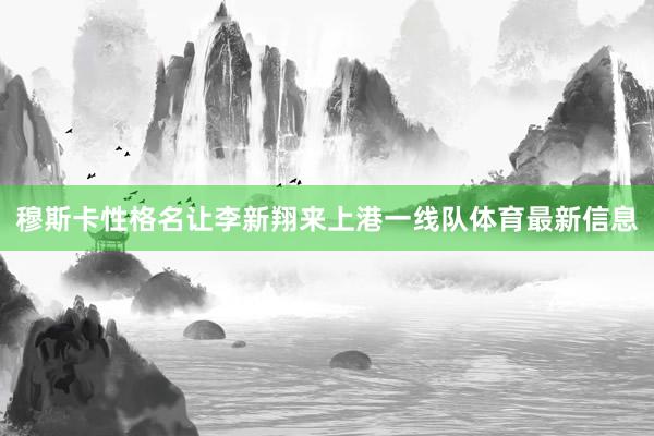 穆斯卡性格名让李新翔来上港一线队体育最新信息