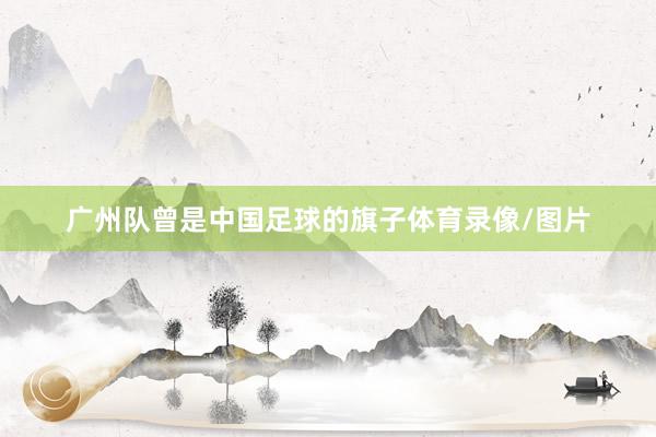 广州队曾是中国足球的旗子体育录像/图片