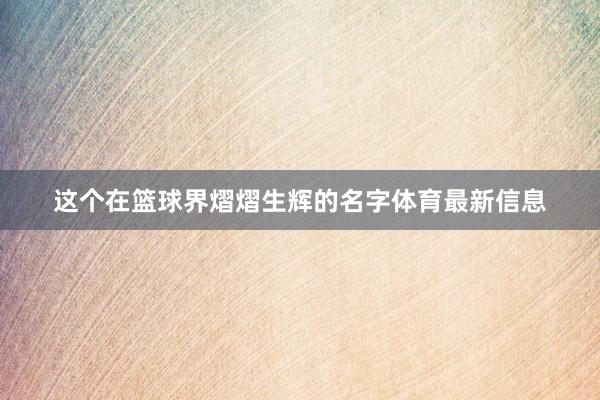这个在篮球界熠熠生辉的名字体育最新信息