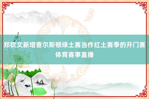 郑钦文新增查尔斯顿绿土赛当作红土赛季的开门赛体育赛事直播