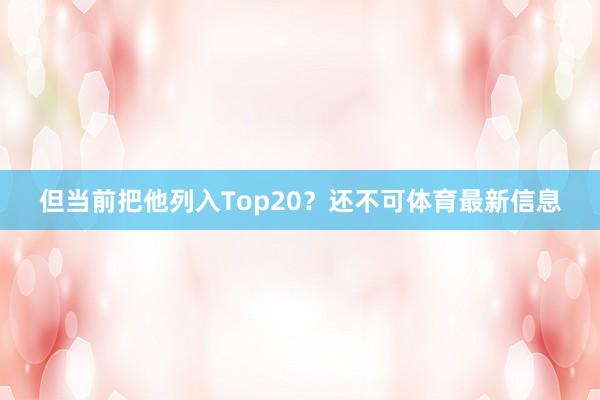 但当前把他列入Top20？还不可体育最新信息