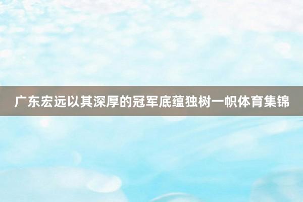 广东宏远以其深厚的冠军底蕴独树一帜体育集锦