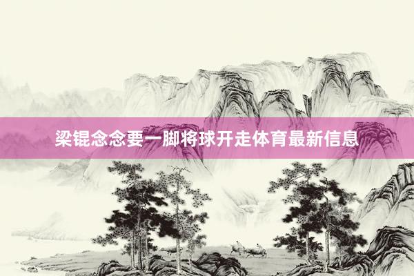 梁锟念念要一脚将球开走体育最新信息