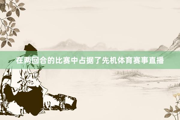 在两回合的比赛中占据了先机体育赛事直播