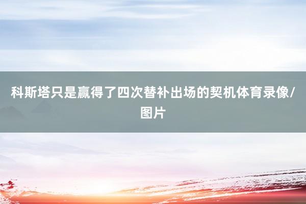 科斯塔只是赢得了四次替补出场的契机体育录像/图片