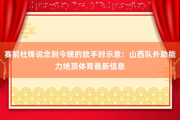 赛前杜锋说念到今晚的敌手时示意：山西队外助能力绝顶体育最新信息