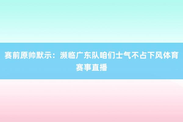 赛前原帅默示：濒临广东队咱们士气不占下风体育赛事直播