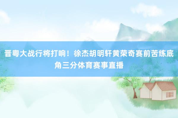 晋粤大战行将打响!徐杰胡明轩黄荣奇赛前苦练底角三分体育赛事直播