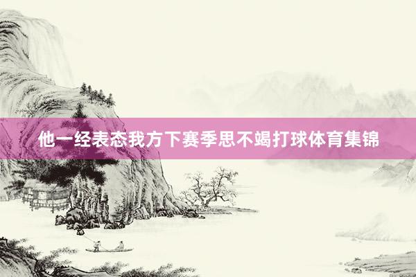 他一经表态我方下赛季思不竭打球体育集锦