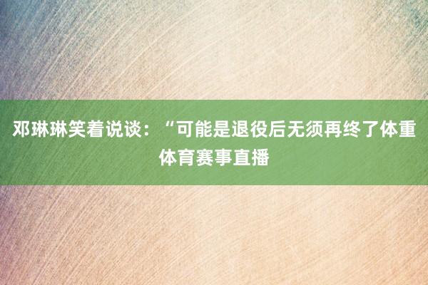 邓琳琳笑着说谈：“可能是退役后无须再终了体重体育赛事直播